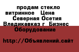 продам стекло витринное › Цена ­ 350 - Северная Осетия, Владикавказ г. Бизнес » Оборудование   